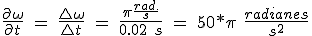 \ Frac {\ partial \ Omega} {\ partial t} \ = \ \ frac {\ bigtriangleup \ omega} {\ bigtriangleup t} \ = \ \ frac {\ pi \ frac {rad.} {S} {0.02} \ s} \ = \ 50 * \ pi \ \ frac {rad} {s ^ 2} \frac{\partial\omega}{\partial t}\ =\ \frac{\bigtriangleup\omega}{\bigtriangleup t}\ =\ \frac{\pi\frac{rad.}{s}}{0.02\ s}\ =\ 50*\pi\ \frac{radianes}{s^2}